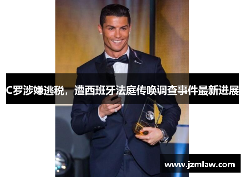 C罗涉嫌逃税，遭西班牙法庭传唤调查事件最新进展